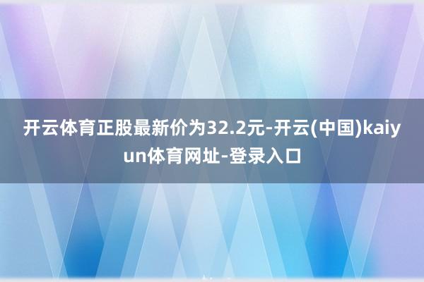 开云体育正股最新价为32.2元-开云(中国)kaiyun体育网址-登录入口