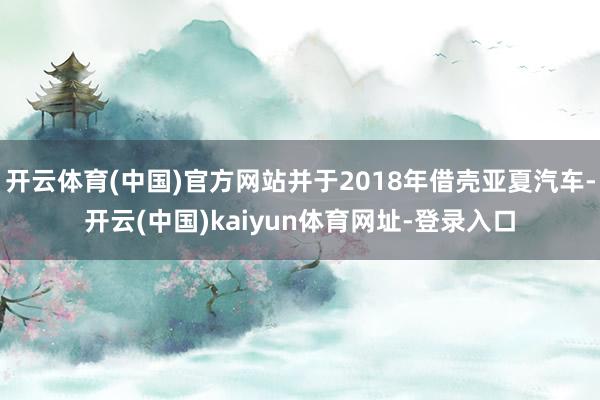 开云体育(中国)官方网站并于2018年借壳亚夏汽车-开云(中国)kaiyun体育网址-登录入口