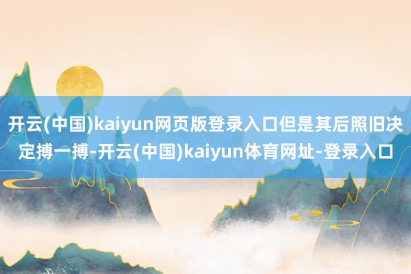 开云(中国)kaiyun网页版登录入口但是其后照旧决定搏一搏-开云(中国)kaiyun体育网址-登录入口