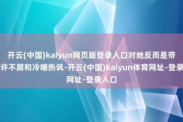 开云(中国)kaiyun网页版登录入口对她反而是带着几许不屑和冷嘲热讽-开云(中国)kaiyun体育网址-登录入口