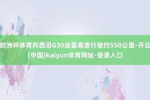 欧洲杯体育向西沿G30连霍高速行驶约550公里-开云(中国)kaiyun体育网址-登录入口