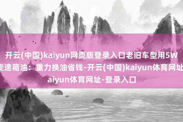 开云(中国)kaiyun网页版登录入口老旧车型用5W-30；2. 变速箱油：重力换油省钱-开云(中国)kaiyun体育网址-登录入口