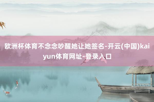 欧洲杯体育不念念吵醒她让她签名-开云(中国)kaiyun体育网址-登录入口