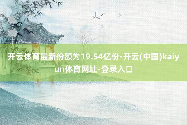 开云体育最新份额为19.54亿份-开云(中国)kaiyun体育网址-登录入口