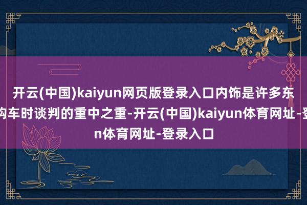 开云(中国)kaiyun网页版登录入口内饰是许多东谈主在购车时谈判的重中之重-开云(中国)kaiyun体育网址-登录入口