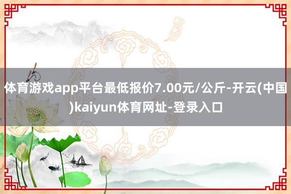 体育游戏app平台最低报价7.00元/公斤-开云(中国)kaiyun体育网址-登录入口