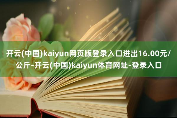 开云(中国)kaiyun网页版登录入口进出16.00元/公斤-开云(中国)kaiyun体育网址-登录入口