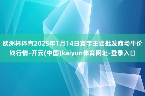 欧洲杯体育2025年1月14日寰宇主要批发商场牛价钱行情-开云(中国)kaiyun体育网址-登录入口