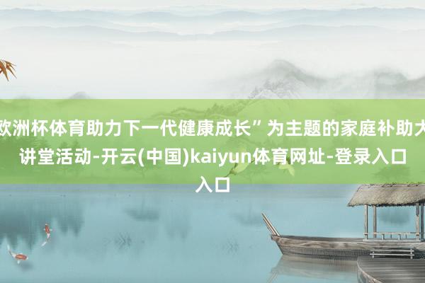 欧洲杯体育助力下一代健康成长”为主题的家庭补助大讲堂活动-开云(中国)kaiyun体育网址-登录入口