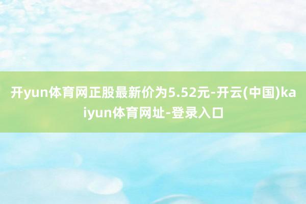 开yun体育网正股最新价为5.52元-开云(中国)kaiyun体育网址-登录入口