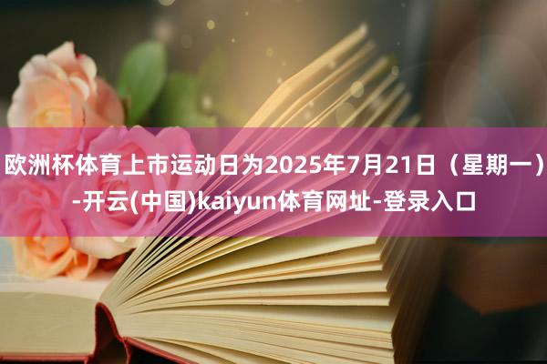 欧洲杯体育上市运动日为2025年7月21日（星期一）-开云(中国)kaiyun体育网址-登录入口