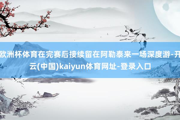 欧洲杯体育在完赛后接续留在阿勒泰来一场深度游-开云(中国)kaiyun体育网址-登录入口