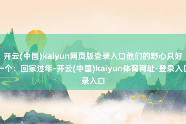 开云(中国)kaiyun网页版登录入口他们的野心只好一个：回家过年-开云(中国)kaiyun体育网址-登录入口