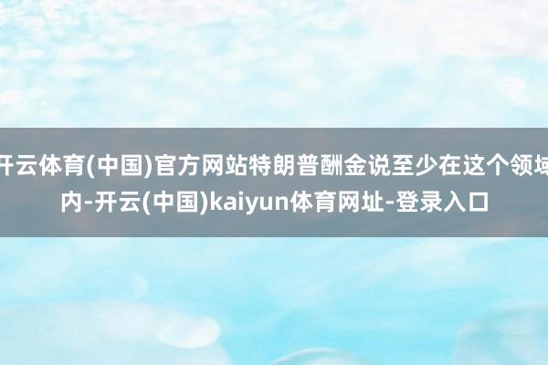 开云体育(中国)官方网站特朗普酬金说至少在这个领域内-开云(中国)kaiyun体育网址-登录入口