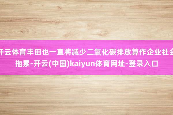 开云体育丰田也一直将减少二氧化碳排放算作企业社会拖累-开云(中国)kaiyun体育网址-登录入口