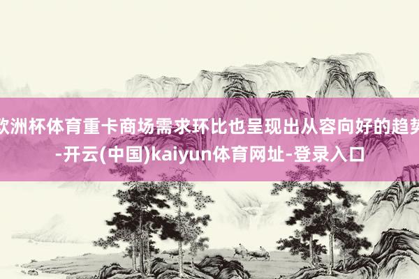 欧洲杯体育重卡商场需求环比也呈现出从容向好的趋势-开云(中国)kaiyun体育网址-登录入口