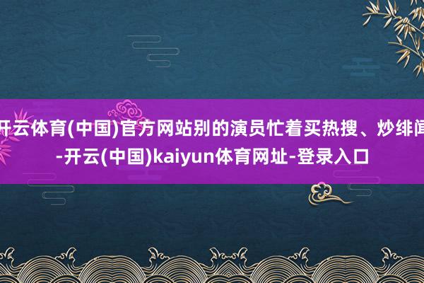 开云体育(中国)官方网站别的演员忙着买热搜、炒绯闻-开云(中国)kaiyun体育网址-登录入口