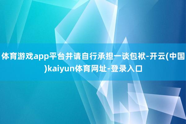 体育游戏app平台并请自行承担一谈包袱-开云(中国)kaiyun体育网址-登录入口