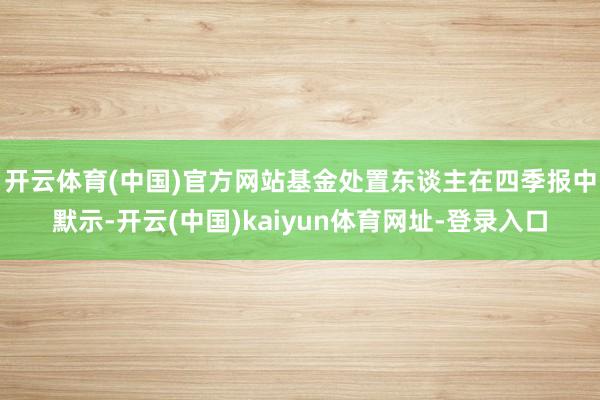 开云体育(中国)官方网站　　基金处置东谈主在四季报中默示-开云(中国)kaiyun体育网址-登录入口