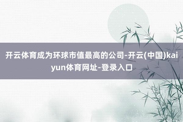 开云体育成为环球市值最高的公司-开云(中国)kaiyun体育网址-登录入口