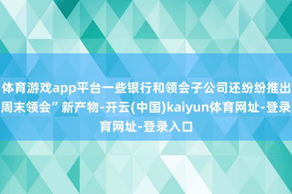 体育游戏app平台一些银行和领会子公司还纷纷推出了“周末领会”新产物-开云(中国)kaiyun体育网址-登录入口