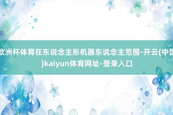 欧洲杯体育在东说念主形机器东说念主范围-开云(中国)kaiyun体育网址-登录入口