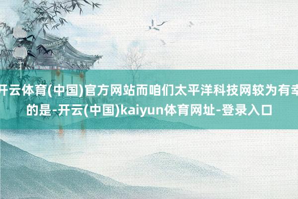 开云体育(中国)官方网站而咱们太平洋科技网较为有幸的是-开云(中国)kaiyun体育网址-登录入口