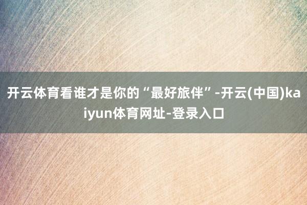 开云体育看谁才是你的“最好旅伴”-开云(中国)kaiyun体育网址-登录入口