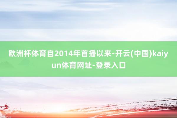 欧洲杯体育自2014年首播以来-开云(中国)kaiyun体育网址-登录入口