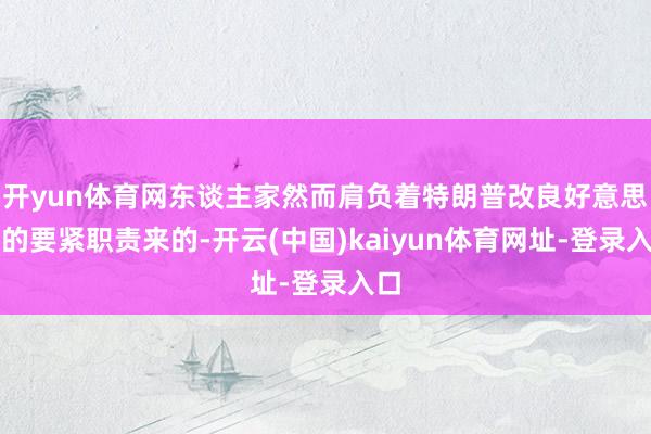 开yun体育网东谈主家然而肩负着特朗普改良好意思军的要紧职责来的-开云(中国)kaiyun体育网址-登录入口