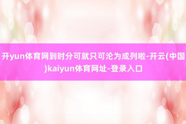开yun体育网到时分可就只可沦为成列啦-开云(中国)kaiyun体育网址-登录入口
