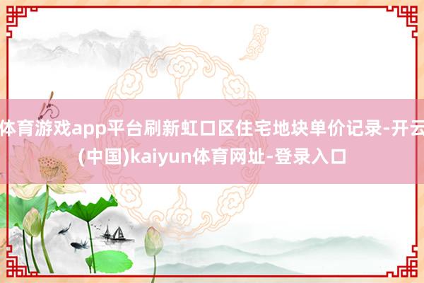 体育游戏app平台刷新虹口区住宅地块单价记录-开云(中国)kaiyun体育网址-登录入口