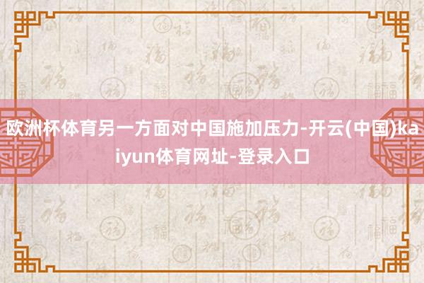 欧洲杯体育另一方面对中国施加压力-开云(中国)kaiyun体育网址-登录入口