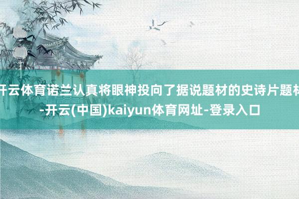 开云体育诺兰认真将眼神投向了据说题材的史诗片题材-开云(中国)kaiyun体育网址-登录入口