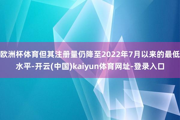 欧洲杯体育但其注册量仍降至2022年7月以来的最低水平-开云(中国)kaiyun体育网址-登录入口