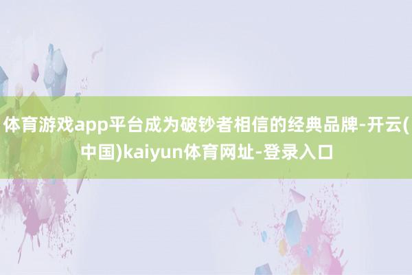 体育游戏app平台成为破钞者相信的经典品牌-开云(中国)kaiyun体育网址-登录入口