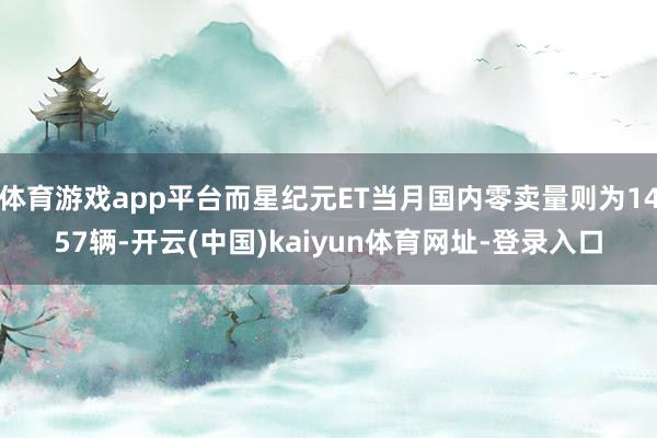 体育游戏app平台而星纪元ET当月国内零卖量则为1457辆-开云(中国)kaiyun体育网址-登录入口