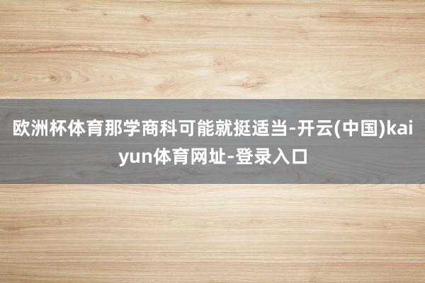 欧洲杯体育那学商科可能就挺适当-开云(中国)kaiyun体育网址-登录入口