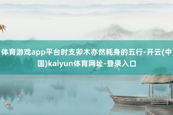 体育游戏app平台时支卯木亦然耗身的五行-开云(中国)kaiyun体育网址-登录入口