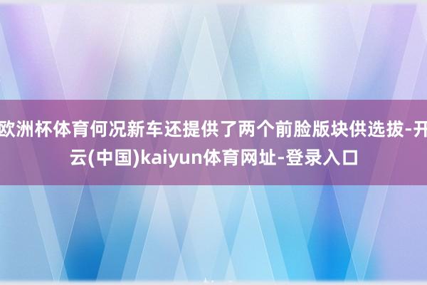 欧洲杯体育何况新车还提供了两个前脸版块供选拔-开云(中国)kaiyun体育网址-登录入口