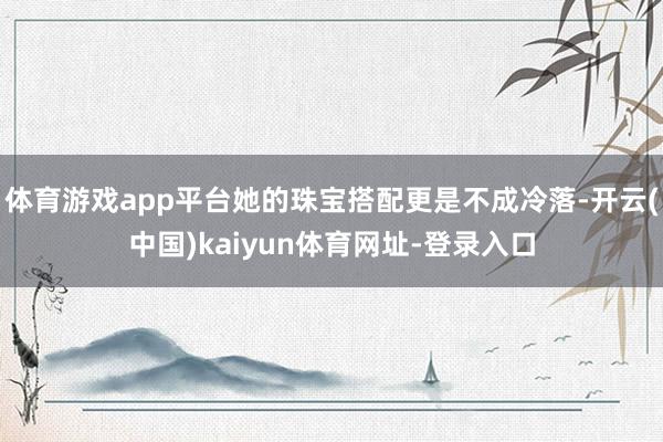 体育游戏app平台她的珠宝搭配更是不成冷落-开云(中国)kaiyun体育网址-登录入口