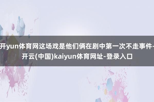 开yun体育网这场戏是他们俩在剧中第一次不走事件-开云(中国)kaiyun体育网址-登录入口