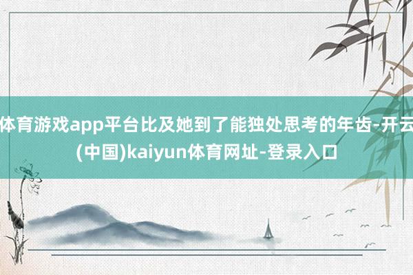 体育游戏app平台比及她到了能独处思考的年齿-开云(中国)kaiyun体育网址-登录入口