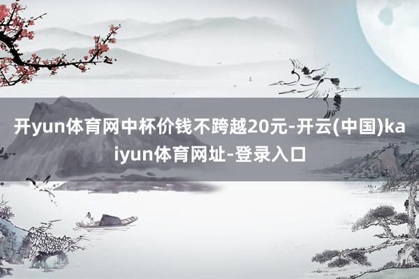 开yun体育网中杯价钱不跨越20元-开云(中国)kaiyun体育网址-登录入口