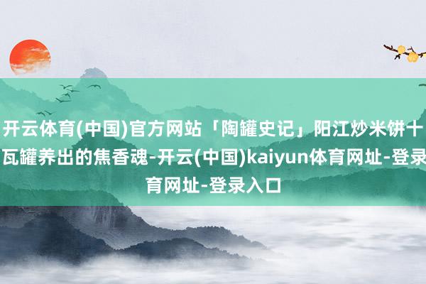 开云体育(中国)官方网站「陶罐史记」阳江炒米饼十老迈瓦罐养出的焦香魂-开云(中国)kaiyun体育网址-登录入口