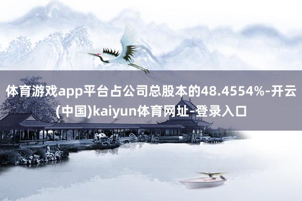 体育游戏app平台占公司总股本的48.4554%-开云(中国)kaiyun体育网址-登录入口