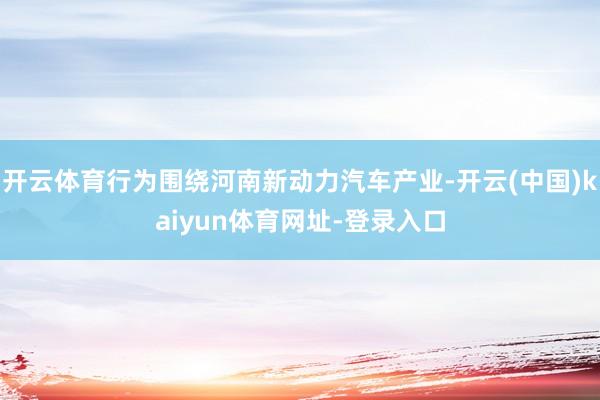 开云体育行为围绕河南新动力汽车产业-开云(中国)kaiyun体育网址-登录入口