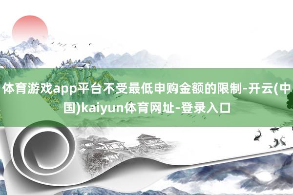 体育游戏app平台不受最低申购金额的限制-开云(中国)kaiyun体育网址-登录入口