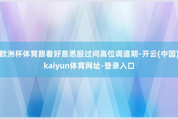 欧洲杯体育跟着好意思股过问高位调遣期-开云(中国)kaiyun体育网址-登录入口