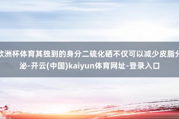 欧洲杯体育其独到的身分二硫化硒不仅可以减少皮脂分泌-开云(中国)kaiyun体育网址-登录入口
